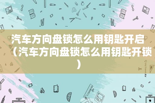 汽车方向盘锁怎么用钥匙开启（汽车方向盘锁怎么用钥匙开锁）