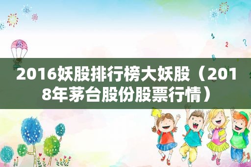 2016妖股排行榜大妖股（2018年茅台股份股票行情）