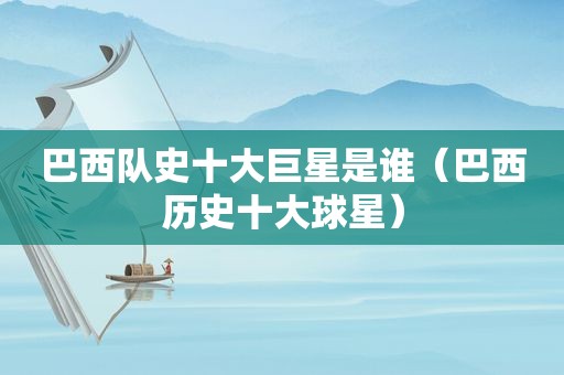 巴西队史十大巨星是谁（巴西历史十大球星）
