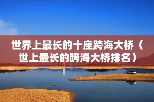 世界上最长的十座跨海大桥（世上最长的跨海大桥排名）