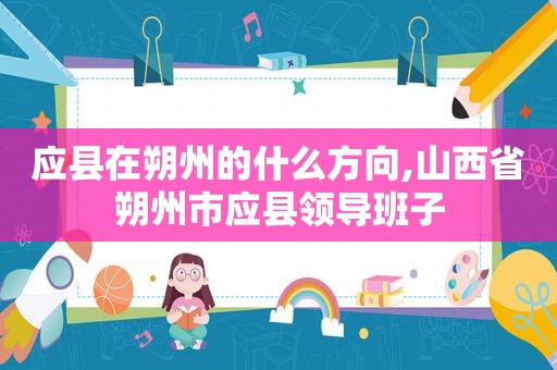 应县在朔州的什么方向,山西省朔州市应县领导班子