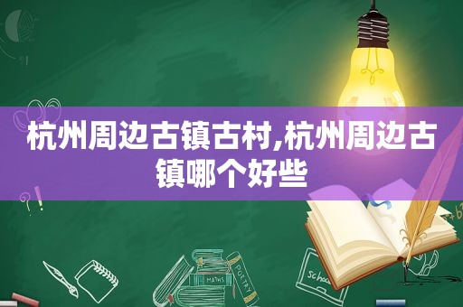 杭州周边古镇古村,杭州周边古镇哪个好些