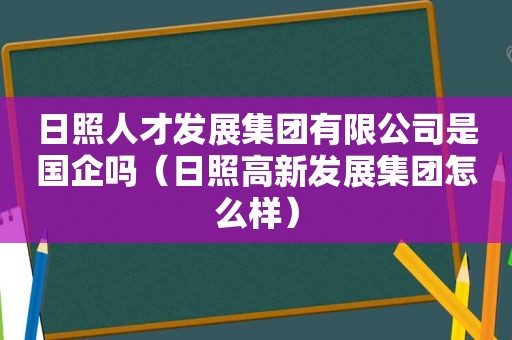 日照人才发展集团有限公司是国企吗（日照高新发展集团怎么样）