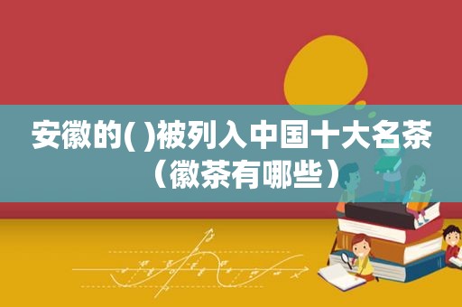 安徽的( )被列入中国十大名茶（徽茶有哪些）
