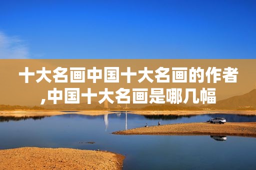 十大名画中国十大名画的作者,中国十大名画是哪几幅