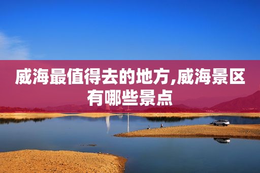 威海最值得去的地方,威海景区有哪些景点