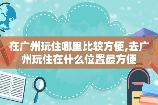 在广州玩住哪里比较方便,去广州玩住在什么位置最方便