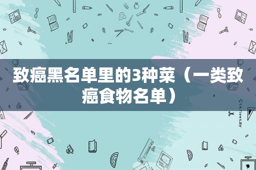 致癌黑名单里的3种菜（一类致癌食物名单）