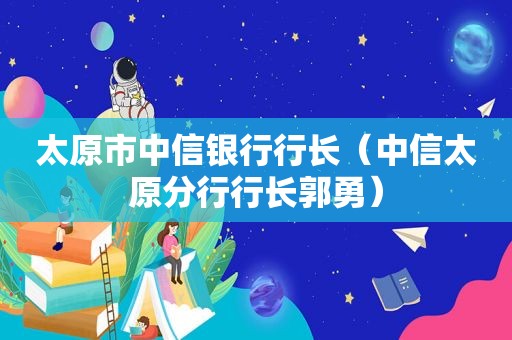 太原市中信银行行长（中信太原分行行长郭勇）