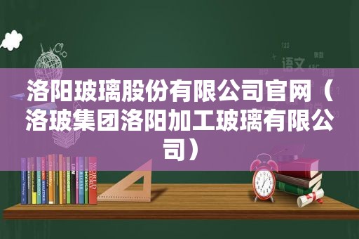 洛阳玻璃股份有限公司官网（洛玻集团洛阳加工玻璃有限公司）