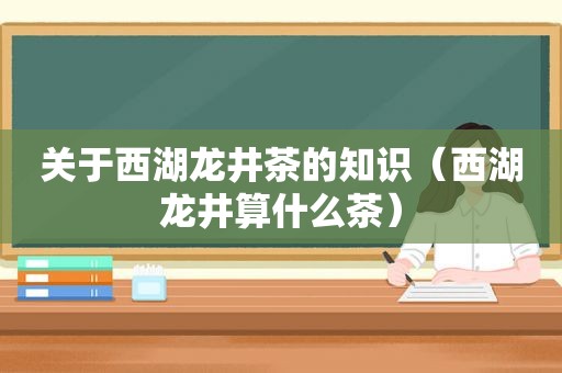 关于西湖龙井茶的知识（西湖龙井算什么茶）