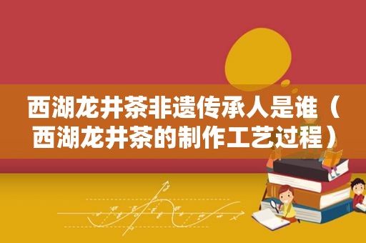 西湖龙井茶非遗传承人是谁（西湖龙井茶的制作工艺过程）