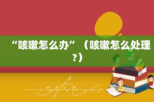 “咳嗽怎么办”（咳嗽怎么处理?）
