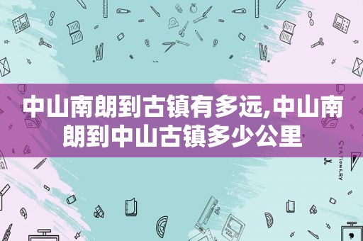 中山南朗到古镇有多远,中山南朗到中山古镇多少公里