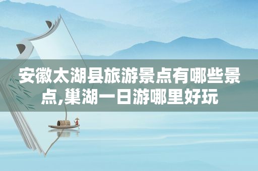 安徽太湖县旅游景点有哪些景点,巢湖一日游哪里好玩