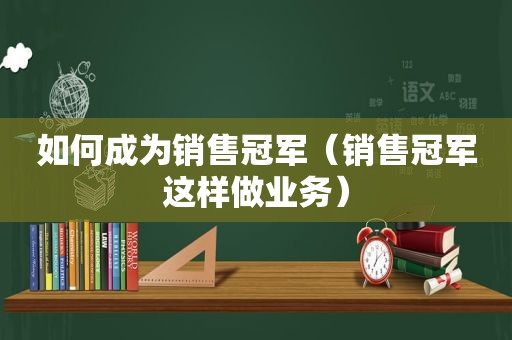 如何成为销售冠军（销售冠军这样做业务）  第1张