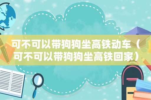 可不可以带狗狗坐高铁动车（可不可以带狗狗坐高铁回家）