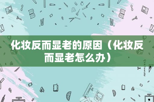 化妆反而显老的原因（化妆反而显老怎么办）