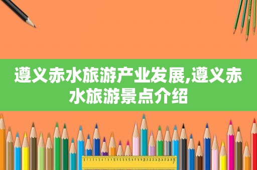 遵义赤水旅游产业发展,遵义赤水旅游景点介绍  第1张