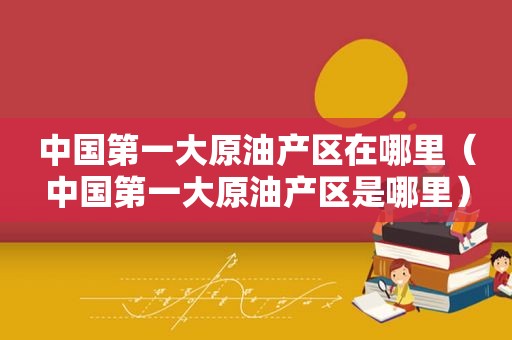 中国第一大原油产区在哪里（中国第一大原油产区是哪里）  第1张