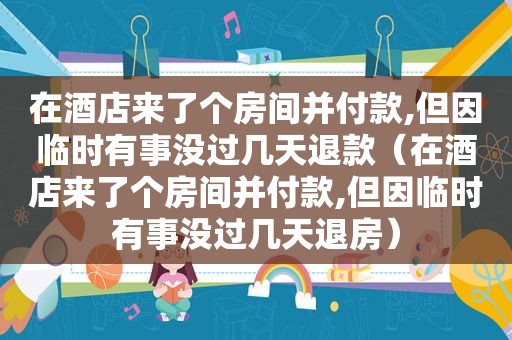 在酒店来了个房间并付款,但因临时有事没过几天退款（在酒店来了个房间并付款,但因临时有事没过几天退房）