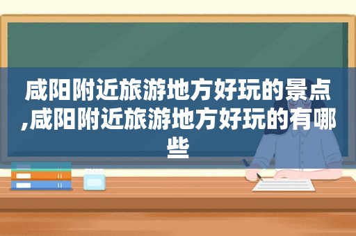 咸阳附近旅游地方好玩的景点,咸阳附近旅游地方好玩的有哪些
