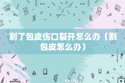 割了包皮伤口裂开怎么办（割包皮怎么办）