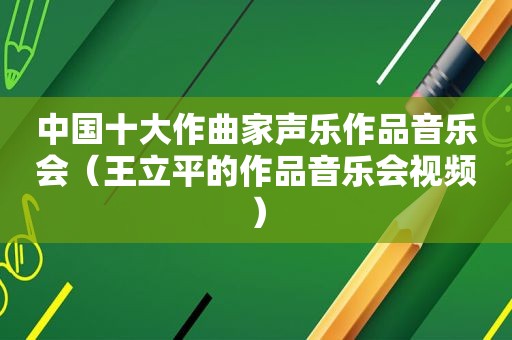 中国十大作曲家声乐作品音乐会（王立平的作品音乐会视频）