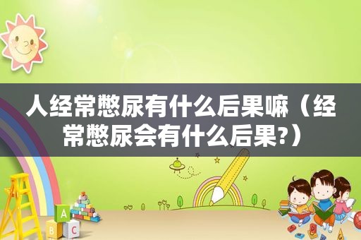 人经常憋尿有什么后果嘛（经常憋尿会有什么后果?）