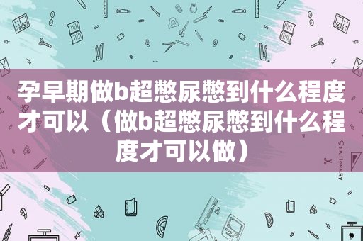 孕早期做b超憋尿憋到什么程度才可以（做b超憋尿憋到什么程度才可以做）