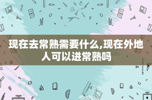 现在去常熟需要什么,现在外地人可以进常熟吗