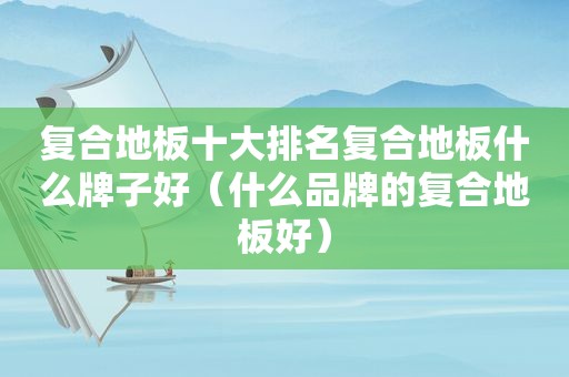 复合地板十大排名复合地板什么牌子好（什么品牌的复合地板好）