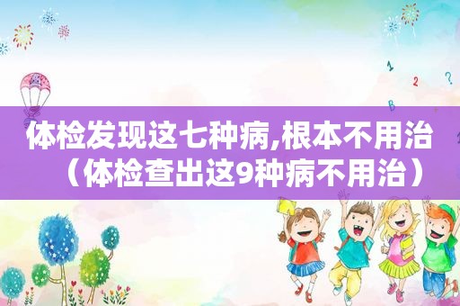 体检发现这七种病,根本不用治（体检查出这9种病不用治）