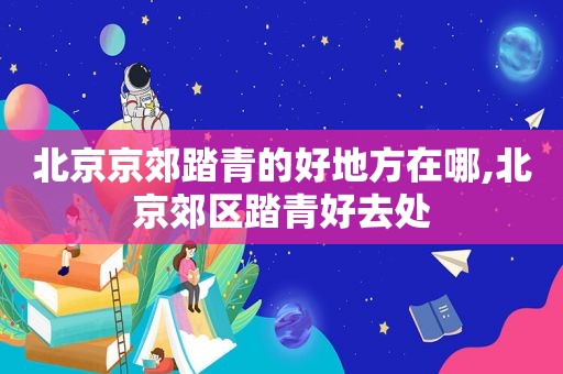 北京京郊踏青的好地方在哪,北京郊区踏青好去处