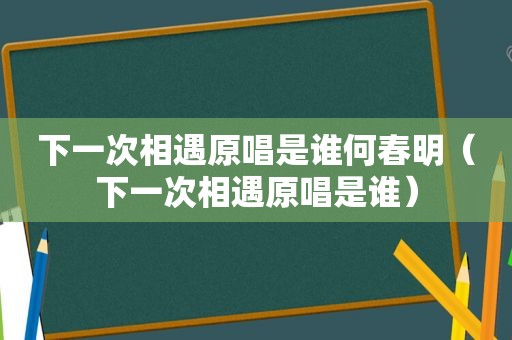 下一次相遇原唱是谁何春明（下一次相遇原唱是谁）