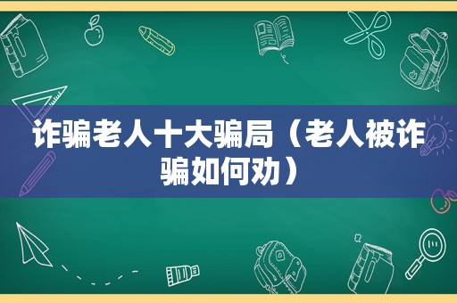 诈骗老人十大骗局（老人被诈骗如何劝）