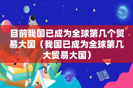 目前我国已成为全球第几个贸易大国（我国已成为全球第几大贸易大国）