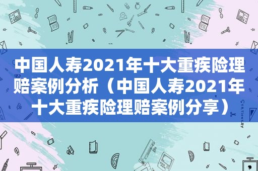 中国人寿2021年十大重疾险理赔案例分析（中国人寿2021年十大重疾险理赔案例分享）