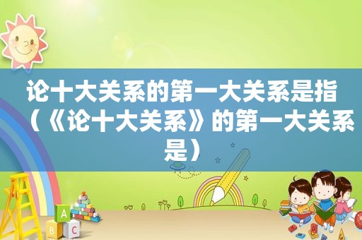 论十大关系的第一大关系是指（《论十大关系》的第一大关系是）