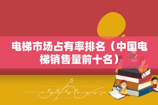 电梯市场占有率排名（中国电梯销售量前十名）