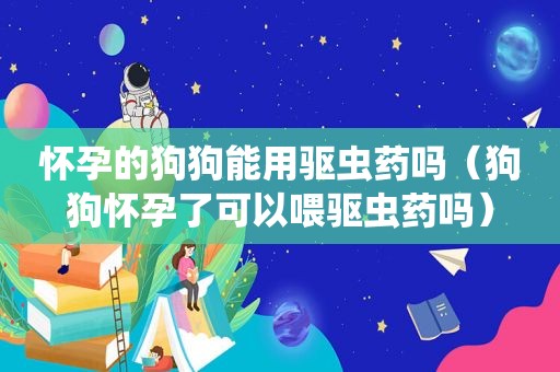 怀孕的狗狗能用驱虫药吗（狗狗怀孕了可以喂驱虫药吗）
