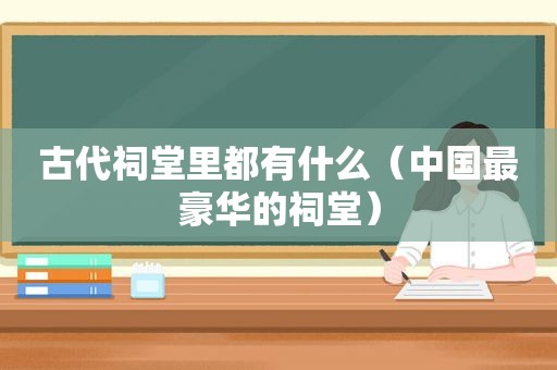 古代祠堂里都有什么（中国最豪华的祠堂）