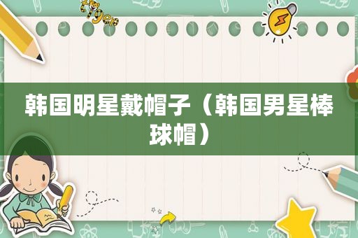 韩国明星戴帽子（韩国男星棒球帽）