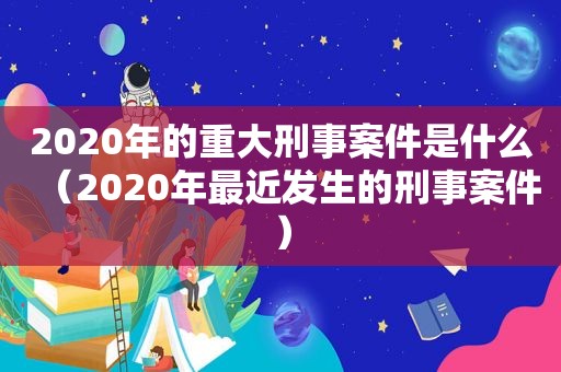 2020年的重大刑事案件是什么（2020年最近发生的刑事案件）