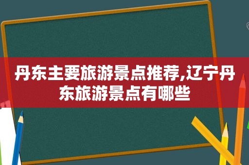 丹东主要旅游景点推荐,辽宁丹东旅游景点有哪些