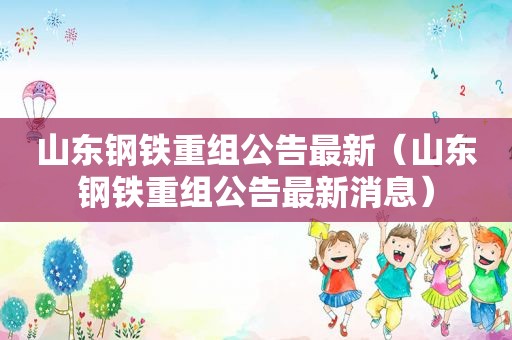 山东钢铁重组公告最新（山东钢铁重组公告最新消息）