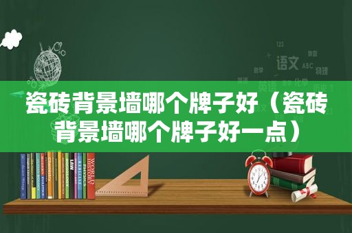 瓷砖背景墙哪个牌子好（瓷砖背景墙哪个牌子好一点）