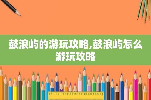 鼓浪屿的游玩攻略,鼓浪屿怎么游玩攻略