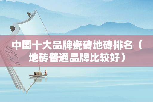 中国十大品牌瓷砖地砖排名（地砖普通品牌比较好）