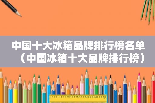 中国十大冰箱品牌排行榜名单（中国冰箱十大品牌排行榜）